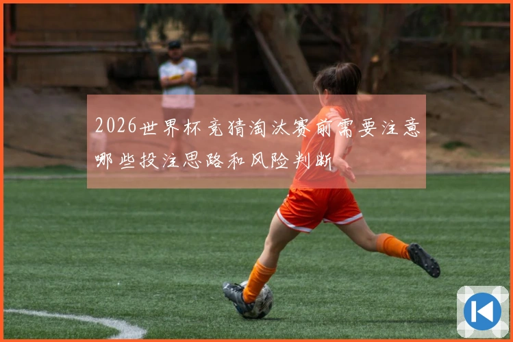 2026世界杯竞猜淘汰赛前需要注意哪些投注思路和风险判断